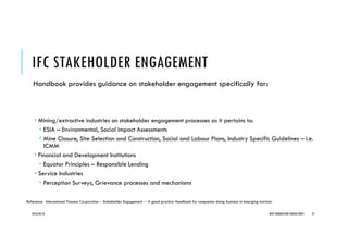 IFC STAKEHOLDER ENGAGEMENT
Handbook provides guidance on stakeholder engagement specifically for:
Mining/extractive industries on stakeholder engagement processes as it pertains to:
ESIA – Environmental, Social Impact Assessments
Mine Closure, Site Selection and Construction, Social and Labour Plans, Industry Specific Guidelines – i.e.
ICMM
Financial and Development Institutions
Equator Principles – Responsible Lending
Service Industries
Perception Surveys, Grievance processes and mechanisms
2016/04/10 NEXT GENERATION CONSULTANTS 41
Reference: International Finance Corporation – Stakeholder Engagement – A good practice Handbook for companies doing business in emerging markets
 