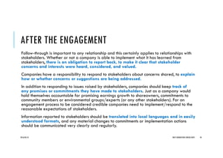 AFTER THE ENGAGEMENT
Follow-through is important to any relationship and this certainly applies to relationships with
stakeholders. Whether or not a company is able to implement what it has learned from
stakeholders, there is an obligation to report back, to make it clear that stakeholder
concerns and interests were heard, considered, and valued.
Companies have a responsibility to respond to stakeholders about concerns shared, to explain
how or whether concerns or suggestions are being addressed.
In addition to responding to issues raised by stakeholders, companies should keep track of
any promises or commitments they have made to stakeholders. Just as a company would
hold themselves accountable for promising earnings growth to shareowners, commitments to
community members or environmental groups/experts (or any other stakeholders). For an
engagement process to be considered credible companies need to implement/respond to the
reasonable expectations of stakeholders.
Information reported to stakeholders should be translated into local languages and in easily
understood formats, and any material changes to commitments or implementation actions
should be communicated very clearly and regularly.
2016/04/10 NEXT GENERATION CONSULTANTS 44
 