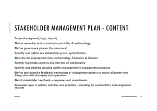 STAKEHOLDER MANAGEMENT PLAN - CONTENT
•Scope (background, logic, impact)
•Define ownership and process (accountability & methodology)
•Define governance process (i.e. assurance)
•Identify and define key stakeholder groups (prioritisation)
•Describe the engagement plan, methodology, frequency & channels
•Identify legitimate concerns and interests of stakeholders
•Identify and describe possible conflict management in engagement processes
•Define and describe feedback mechanisms of engagement process to ensure alignment and
integration with strategies and operations
•Detail stakeholder feedback – responses and commitments
•Generate reports, actions, activities and priorities – including for sustainability and integrated
reports
2016/04/10 NEXT GENERATION CONSULTANTS 45
 