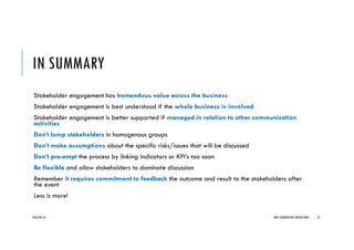 IN SUMMARY
Stakeholder engagement has tremendous value across the business
Stakeholder engagement is best understood if the whole business is involved
Stakeholder engagement is better supported if managed in relation to other communication
activities
Don’t lump stakeholders in homogenous groups
Don’t make assumptions about the specific risks/issues that will be discussed
Don’t pre-empt the process by linking indicators or KPI’s too soon
Be flexible and allow stakeholders to dominate discussion
Remember it requires commitment to feedback the outcome and result to the stakeholders after
the event
Less is more!
2016/04/10 NEXT GENERATION CONSULTANTS 47
 