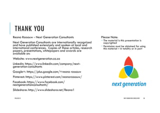THANK YOU
Reana Rossouw - Next Generation Consultants
Next Generation Consultants are internationally recognized
and have published extensively and spoken at local and
international conferences. Copies of these articles, research
papers, presentations, whitepapers and awards are
available on:
Website: www.nextgeneration.co.za
Linkedin: https://www.linkedin.com/company/next-
generation-consultants
Google+: https://plus.google.com/+reana rossouw
Pinterest: https://www.pinterest.com/reanarossouw/
Facebook: https://www.facebook.com/
nextgenerationconsultants/
Slideshare: http://www.slideshare.net/Reana1
Please Note:
The material is this presentation is
copyrighted
Permission must be obtained for using
this material – in totality or in part
2016/04/10 NEXT GENERATION CONSULTANTS 48
 