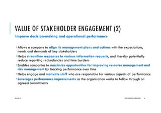 VALUE OF STAKEHOLDER ENGAGEMENT (2)
Improve decision-making and operational performance
Allows a company to align its management plans and actions with the expectations,
needs and demands of key stakeholders
Helps streamline responses to various information requests, and thereby potentially
reduce reporting redundancies and time burdens
Enables companies to maximize opportunities for improving resource management and
risk management by tracking performance over time
Helps engage and motivate staff who are responsible for various aspects of performance
Leverages performance improvements as the organisation works to follow through on
agreed commitments
2016/04/10 NEXT GENERATION CONSULTANTS 6
 