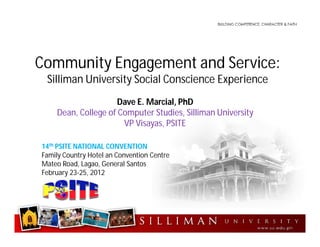 Community Engagement and Service:
Silliman University Social Conscience Experience
Dave E. Marcial, PhD
Dean, College of Computer Studies, Silliman University
VP Visayas, PSITE
14th PSITE NATIONAL CONVENTION
Family Country Hotel an Convention Centre
Mateo Road, Lagao, General Santos
February 23-25, 2012
 