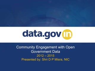 Community Engagement with Open
Government Data
2012 – 2015
Presented by: Shri D P Misra, NIC
 