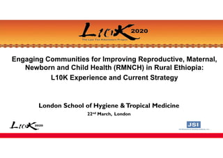Engaging Communities for Improving Reproductive, Maternal,
Newborn and Child Health (RMNCH) in Rural Ethiopia:
L10K Experience and Current Strategy
London School of Hygiene &Tropical Medicine
22nd March, London
 