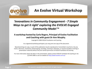 Page  'Innovations in Community Engagement - 7 Simple Ways to get it right' exploring the EVOLVE Engaged Community Model  ™   A workshop hosted by Carla Rogers, Principal of Evolve Facilitation and Coaching with guest Dr Ann Murphy.   Copyright © 2009 EVOLVE Facilitation and Coaching   As a registered workshop participant, you may print one copy of this document.   Beyond printing one copy, no part of this publication may be reproduced or transmitted in any form or by any means, electronic, mechanical, photocopying, recording, scanning or otherwise, or may be included in training or presentation materials without the prior written permission of EVOLVE Facilitation & Coaching.   For more information about the ideas in this presentation, please contact EVOLVE Facilitation & Coaching at +61 (2) 4476 5460 or visit our website at  http://www.evolves.com.au/   This material is copyright ©2009 by EVOLVE. All rights reserved. An Evolve Virtual Workshop 
