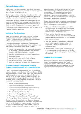 External stakeholders
Stakeholders may include residents, businesses, ratepayers,
schools, service users, service providers, government agencies,
sporting clubs, and local groups etc.
Every engagement plan will identify relevant stakeholders and
their needs or interests. The stakeholder list may need to be
refined as information emerges during implementation.
Stakeholders should be carefully nurtured and provided with
resources or support where necessary. Council is aiming to
build long-term partnerships with the community; not just a
single contact for the purpose of a particular engagement.
Council’s reputation and the community’s trust in Council will be
impacted by each engagement.
Inclusive Participation
Some communities are ‘hard to reach’ as they may have
special needs or barriers to participation that impact on
inclusion. These barriers may include language, accessibility,
cultural, safety issues or even time constraints.
Community engagement activities should be sensitively
planned for the intended audience and may need to provide
opportunities that mitigate these barriers including
>> material in languages other than English and accessible
by people with a vision impairment or other disability
(including WCAG compliant online material)
>> provision for assistance where needed to participate
>> accessible venues
>> appropriate time and day for the target group
>> appropriate method for the target group
>> online as well as face-to-face or non-digital activities
Interim Strategic Reference Groups,
Statutory Committees and Interagencies
Council has appointed representatives from the community
to be members of Interim Strategic Reference Groups (SRGs)
during the transition to Inner West Council. The SRGs provide
feedback, guidance and recommendations to Council on
specific issues, including strategic planning and policy and
contribute local knowledge regarding community impacts,
emerging trends, opportunities and service gaps. The SRGs,
whose role is advisory include:
>> Young Leaders Reference Group
>> Social Inclusion Strategic Reference Group
>> Economic Development Strategic Reference Group
>> Housing and Affordability Reference Group
>> Transport Strategic Reference Group
>> Environment Strategic Reference Group
>> Planning and Heritage Strategic Reference Group
>> Aboriginal and Torres Strait Islander Reference Group
Council’s Interim Strategic Reference Groups and statutory
committees are recognised in the Framework as stakeholders
that will be identified in the engagement plans of relevant
projects. The Reference Groups will be asked to provide
feedback or input into specific engagements and may be
asked to review an engagement plan and/or provide
advice on reaching members of the demographic
group/s which the Reference Group represents.
Recommendations or advice will be included in
engagement outcomes reports as the opinion of the
SRG as a whole. SRG members may also participate in
engagement processes as individuals.
Council also has a number of statutory committees and
interagencies which may be stakeholders in a process.
Current statutory committees include:
>> The Local Traffic Committee advises Inner West
Council on traffic and parking control matters for
which Council has been delegated authority from
NSW Roads and Maritime Services.
>> The Inner West Flood Management Advisory
Committee helps develop and implement of Flood
Risk Management Plans (FRMP) for the Inner West
local government area.
>> The Local Emergency Management Committee
carries out emergency management as the
responsible authority for the Inner West local
government area.
>> The Inner West Council Aged Care Interagency is
a forum established to bring together the various
agencies working with older people in the Inner West
Council area.
Internal stakeholders
It is essential that internal stakeholders (staff across
Council service units) are included early in the
engagement process, before external stakeholders.
Effective collaboration and communication within the
organisation will improve processes and outcomes.
INNER WEST COUNCIL COMMUNITY ENGAGEMENT FRAMEWORK 2017 13
 