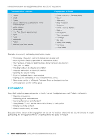 Examples of community participation opportunities include:
>> Participating in long-term vision and strategic plan development
>> Providing input to develop options for an infrastructure project
>> Sharing stories, photos and local knowledge during Framework development
>> Taking part in a survey
>> Providing feedback about a plan on exhibition
>> Attending a workshop or community meeting
>> Speaking at a Council meeting
>> Providing feedback during a service review
>> Signing up and participating at www.yoursayinnerwest.com.au
>> Becoming a member of a Strategic Reference Group or statutory committee
>> Joining a project-specific working group
Evaluation
Council will evaluate engagement practice to identify how well the objectives were met. Evaluation will assist in:
>> Reporting on outcomes
>> Identifying gaps in data collections
>> Learning what worked and what didn’t
>> Strengthening Council’s and the community’s capacity for participation
>> Building knowledge and skills
>> Continuously improving processes
Evaluation criteria relevant to the engagement will be set. For example criteria may be around numbers of people
participating, the demographics of those who participated or the quality of the input.
Some communication and engagement activities that Council may use are:
Communication channels Engagement activities
>> Letters
>> Emails
>> E-news
>> Council column and advertisements in the
local newspaper
>> Media releases
>> Social media
>> Inner West Council quarterly news
>> Signs
>> Flyers
>> Newsletters
>> Posters
>> Your Say Inner West website
>> Online tools at Your Say Inner West
>> Survey
>> Submission
>> Drop-in session
>> Workshop
>> Events / pop-up displays
>> Briefing
>> Focus group
>> Visioning session
>> Co-design
>> Site visits
>> Appreciative enquiry
>> Interviews
>> Citizen Juries
16 INNER WEST COUNCIL COMMUNITY ENGAGEMENT FRAMEWORK 2017
 