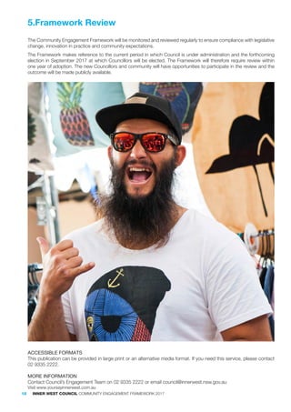 The Community Engagement Framework will be monitored and reviewed regularly to ensure compliance with legislative
change, innovation in practice and community expectations.
The Framework makes reference to the current period in which Council is under administration and the forthcoming
election in September 2017 at which Councillors will be elected. The Framework will therefore require review within
one year of adoption. The new Councillors and community will have opportunities to participate in the review and the
outcome will be made publicly available.
ACCESSIBLE FORMATS
This publication can be provided in large print or an alternative media format. If you need this service, please contact
02 9335 2222.
MORE INFORMATION
Contact Council’s Engagement Team on 02 9335 2222 or email council@innerwest.nsw.gov.au
Visit www.yoursayinnerwest.com.au
5.Framework Review
18 INNER WEST COUNCIL COMMUNITY ENGAGEMENT FRAMEWORK 2017
 