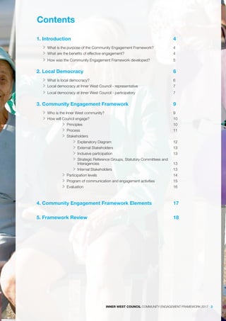 Contents
	
1. Introduction								 4
>> What is the purpose of the Community Engagement Framework?		 4
>> What are the benefits of effective engagement?				 4
>> How was the Community Engagement Framework developed?		 5
2. Local Democracy							 6
>> What is local democracy?							 6
>> Local democracy at Inner West Council - representative			 7
>> Local democracy at Inner West Council - participatory			 7
3. Community Engagement Framework				 9
>> Who is the Inner West community?						 9
>> How will Council engage?							 10
>> Principles							 10
>> Process							 11
>> Stakeholders
>> Explanatory Diagram					 12
>> External Stakeholders					 13
>> Inclusive participation					 13
>> Strategic Reference Groups, Statutory Committees and
Interagencies						 13
>> Internal Stakeholders					 13
>> Participation levels						 14
>> Program of communication and engagement activities		 15
>> Evaluation							 16
4. Community Engagement Framework Elements		 17
5. Framework Review							 18							
INNER WEST COUNCIL COMMUNITY ENGAGEMENT FRAMEWORK 2017 3
 