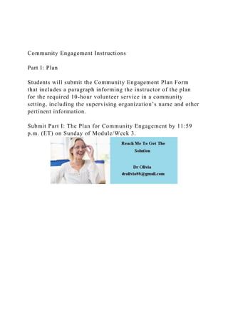 Community Engagement Instructions
Part I: Plan
Students will submit the Community Engagement Plan Form
that includes a paragraph informing the instructor of the plan
for the required 10-hour volunteer service in a community
setting, including the supervising organization’s name and other
pertinent information.
Submit Part I: The Plan for Community Engagement by 11:59
p.m. (ET) on Sunday of Module/Week 3.
 