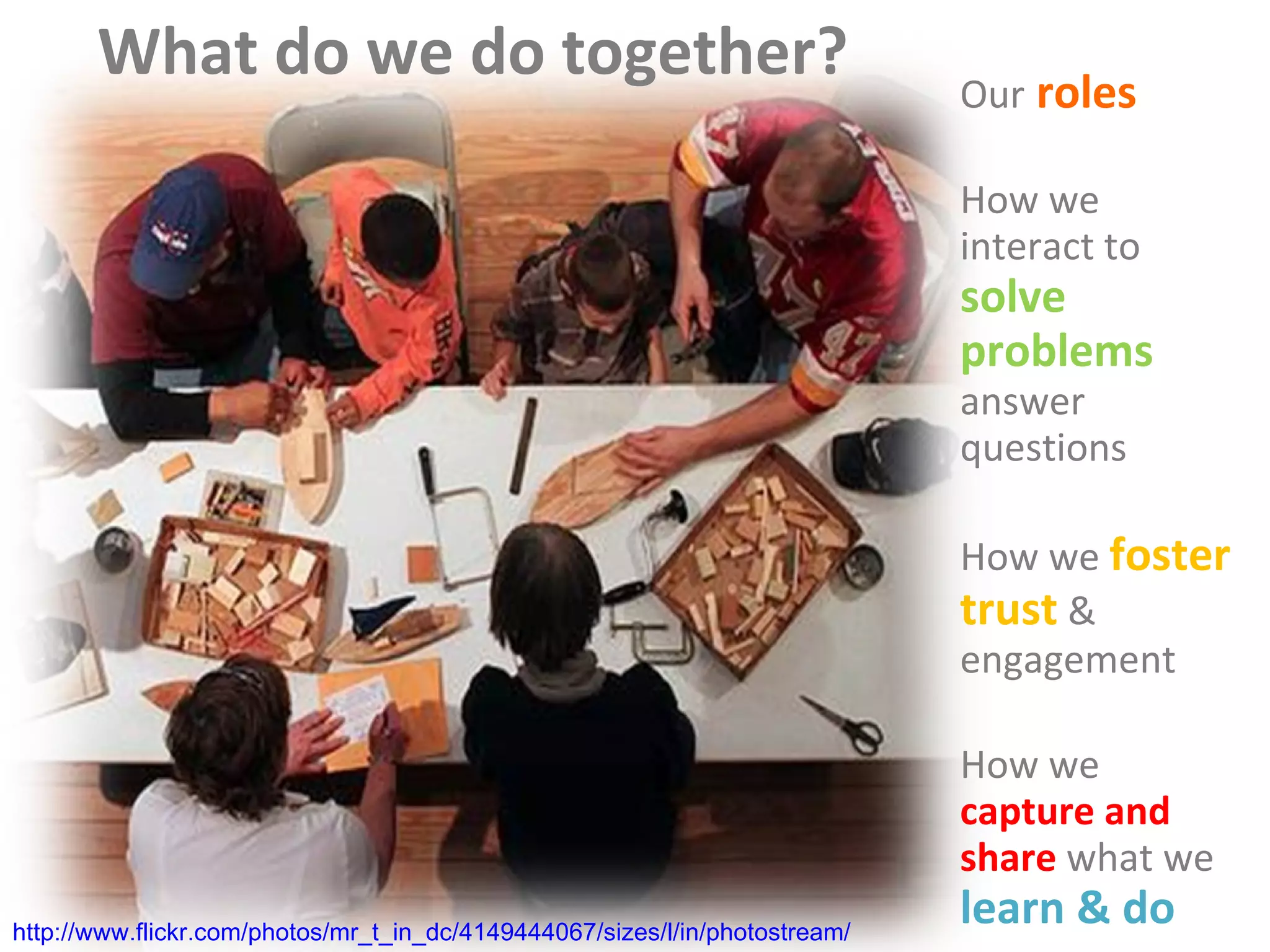 What do we do together? Our  roles How   we interact to  solve problems  &  answer   questions How we   foster trust   & engagement How   we   capture and share  what we   learn & do http://www.flickr.com/photos/mr_t_in_dc/4149444067/sizes/l/in/photostream/ 