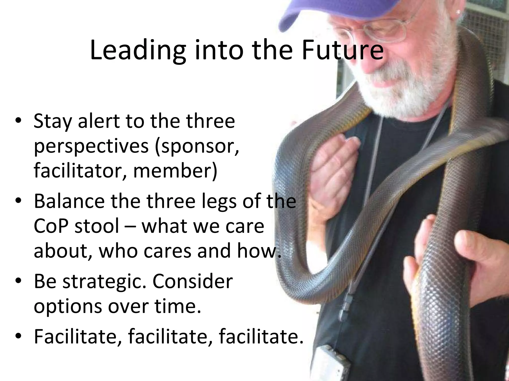 Stay alert to the three perspectives (sponsor, facilitator, member) Balance the three legs of the CoP stool – what we care about, who cares and how. Be strategic. Consider options over time. Facilitate, facilitate, facilitate. Leading into the Future 