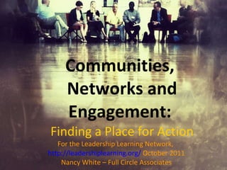 Communities,  Networks and Engagement:  Finding a Place for Action For the Leadership Learning Network,  http://leadershiplearning.org/   October 2011 Nancy White – Full Circle Associates 