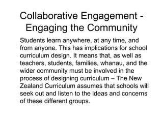 Collaborative Engagement - Engaging the Community Students learn anywhere, at any time, and from anyone. This has implications for school curriculum design. It means that, as well as teachers, students, families, whanau, and the wider community must be involved in the process of designing curriculum – The New Zealand Curriculum assumes that schools will seek out and listen to the ideas and concerns of these different groups. 