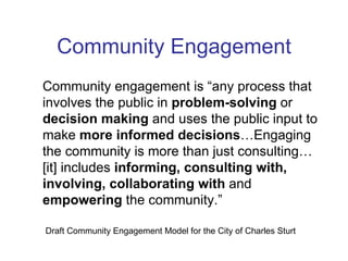 Community Engagement Community engagement is “any process that involves the public in  problem-solving  or  decision making  and uses the public input to make  more   informed decisions …Engaging the community is more than just consulting…[it] includes  informing, consulting with, involving, collaborating with  and  empowering  the community.” Draft Community Engagement Model for the City of Charles Sturt 