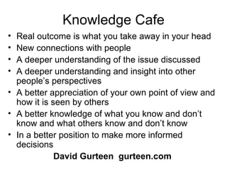 Knowledge Cafe Real outcome is what you take away in your head New connections with people A deeper understanding of the issue discussed A deeper understanding and insight into other people’s perspectives A better appreciation of your own point of view and how it is seen by others A better knowledge of what you know and don’t know and what others know and don’t know In a better position to make more informed decisions David Gurteen   gurteen.com 