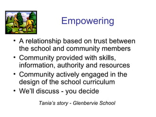 Empowering A relationship based on trust between the school and community members Community provided with skills, information, authority and resources Community actively engaged in the design of the school curriculum We’ll discuss - you decide Tania’s story - Glenbervie School 