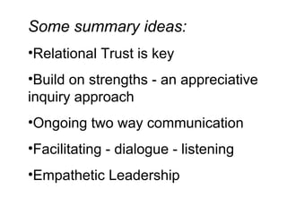 Some summary ideas: Relational Trust is key Build on strengths - an appreciative inquiry approach Ongoing two way communication  Facilitating - dialogue - listening Empathetic Leadership 