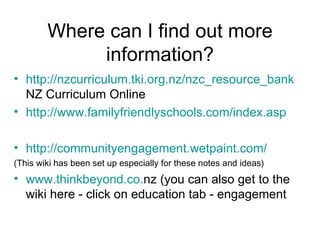 Where can I find out more information? http://nzcurriculum.tki.org.nz/nzc_resource_bank  NZ Curriculum Online http://www.familyfriendlyschools.com/index.asp http://communityengagement.wetpaint.com/ (This wiki has been set up especially for these notes and ideas) www. thinkbeyond .co. nz  (you can also get to the wiki here - click on education tab - engagement 