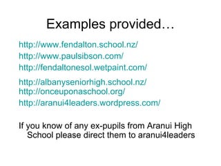 Examples provided… http://www. fendalton .school.nz/ http://www. paulsibson .com/ http: //fendaltonesol . wetpaint .com/ http: //albanyseniorhigh .school. nz/ http: //onceuponaschool .org/ http://aranui4leaders. wordpress .com/ If you know of any ex-pupils from Aranui High School please direct them to aranui4leaders 