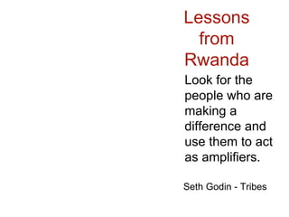 Lessons from Rwanda Look for the people who are making a difference and use them to act as amplifiers. Seth Godin - Tribes 