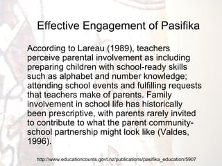 http://www.educationcounts.govt.nz/publications/pasifika_education/5907 Effective Engagement of Pasifika According to Lareau (1989), teachers perceive parental involvement as including preparing children with school-ready skills such as alphabet and number knowledge; attending school events and fulfilling requests that teachers make of parents. Family involvement in school life has historically been prescriptive, with parents rarely invited to contribute to what the parent community-school partnership might look like (Valdes, 1996). 
