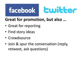 Great for promotion, but also … 
• Great for reporting 
• Find story ideas 
• Crowdsource 
• Join & spur the conversation (reply, 
retweet, ask questions) 
 