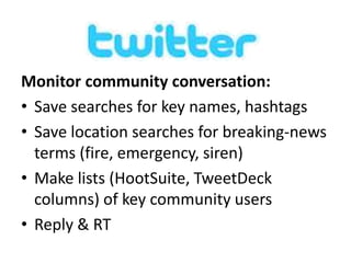 Monitor community conversation: 
• Save searches for key names, hashtags 
• Save location searches for breaking-news 
terms (fire, emergency, siren) 
• Make lists (HootSuite, TweetDeck 
columns) of key community users 
• Reply & RT 
 