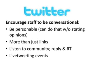 Encourage staff to be conversational: 
• Be personable (can do that w/o stating 
opinions) 
• More than just links 
• Listen to community; reply & RT 
• Livetweeting events 
 