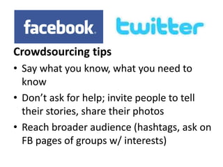 Crowdsourcing tips 
• Say what you know, what you need to 
know 
• Don’t ask for help; invite people to tell 
their stories, share their photos 
• Reach broader audience (hashtags, ask on 
FB pages of groups w/ interests) 
 