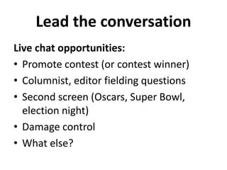 Lead the conversation 
Live chat opportunities: 
• Promote contest (or contest winner) 
• Columnist, editor fielding questions 
• Second screen (Oscars, Super Bowl, 
election night) 
• Damage control 
• What else? 
 
