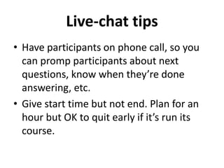 Live-chat tips 
• Have participants on phone call, so you 
can promp participants about next 
questions, know when they’re done 
answering, etc. 
• Give start time but not end. Plan for an 
hour but OK to quit early if it’s run its 
course. 
 