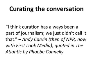 Curating the conversation 
“I think curation has always been a 
part of journalism; we just didn't call it 
that.” – Andy Carvin (then of NPR, now 
with First Look Media), quoted in The 
Atlantic by Phoebe Connelly 
 
