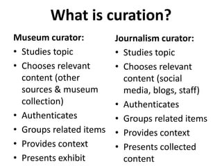 What is curation? 
Museum curator: 
• Studies topic 
• Chooses relevant 
content (other 
sources & museum 
collection) 
• Authenticates 
• Groups related items 
• Provides context 
• Presents exhibit 
Journalism curator: 
• Studies topic 
• Chooses relevant 
content (social 
media, blogs, staff) 
• Authenticates 
• Groups related items 
• Provides context 
• Presents collected 
content 
 