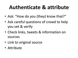 Authenticate & attribute 
• Ask: “How do you (they) know that?” 
• Ask careful questions of crowd to help 
you vet & verify 
• Check links, tweets & information on 
sources 
• Link to original source 
• Attribute 
 
