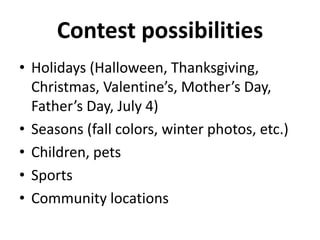 Contest possibilities 
• Holidays (Halloween, Thanksgiving, 
Christmas, Valentine’s, Mother’s Day, 
Father’s Day, July 4) 
• Seasons (fall colors, winter photos, etc.) 
• Children, pets 
• Sports 
• Community locations 
 