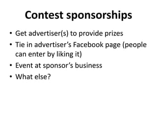 Contest sponsorships 
• Get advertiser(s) to provide prizes 
• Tie in advertiser’s Facebook page (people 
can enter by liking it) 
• Event at sponsor’s business 
• What else? 
 
