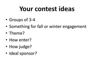 Your contest ideas 
• Groups of 3-4 
• Something for fall or winter engagement 
• Theme? 
• How enter? 
• How judge? 
• Ideal sponsor? 
 
