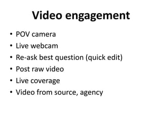 Video engagement 
• POV camera 
• Live webcam 
• Re-ask best question (quick edit) 
• Post raw video 
• Live coverage 
• Video from source, agency 
 
