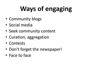 Ways of engaging 
• Community blogs 
• Social media 
• Seek community content 
• Curation, aggregation 
• Contests 
• Don’t forget the newspaper! 
• Face to face 
 