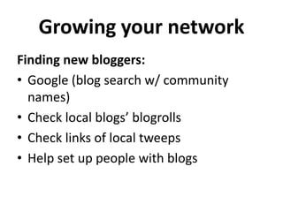 Growing your network 
Finding new bloggers: 
• Google (blog search w/ community 
names) 
• Check local blogs’ blogrolls 
• Check links of local tweeps 
• Help set up people with blogs 
 