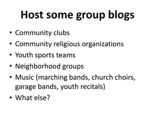 Host some group blogs 
• Community clubs 
• Community religious organizations 
• Youth sports teams 
• Neighborhood groups 
• Music (marching bands, church choirs, 
garage bands, youth recitals) 
• What else? 
 
