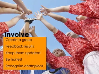 Involve
Create a group
Feedback results
Keep them updated
Be honest
Recognise champions
 