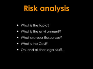 Risk analysis

•   What is the topic?

•   What is the environment?

•   What are your Resources?

•   What’s the Cost?

•   Oh, and all that legal stuff...
 