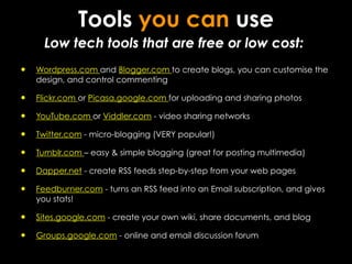 Tools you can use
      Low tech tools that are free or low cost:
•   Wordpress.com and Blogger.com to create blogs, you can customise the
    design, and control commenting

•   Flickr.com or Picasa.google.com for uploading and sharing photos

•   YouTube.com or Viddler.com - video sharing networks

•   Twitter.com - micro-blogging (VERY popular!)

•   Tumblr.com – easy & simple blogging (great for posting multimedia)

•   Dapper.net - create RSS feeds step-by-step from your web pages

•   Feedburner.com - turns an RSS feed into an Email subscription, and gives
    you stats!

•   Sites.google.com - create your own wiki, share documents, and blog

•   Groups.google.com - online and email discussion forum
 
