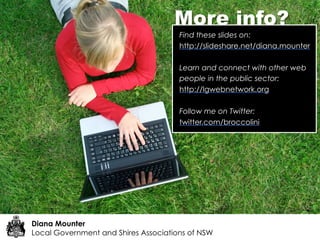 More info?
                                      Find these slides on:
                                      http://slideshare.net/diana.mounter

                                      Learn and connect with other web
                                      people in the public sector:
                                      http://lgwebnetwork.org

                                      Follow me on Twitter:
                                      twitter.com/broccolini




Diana Mounter
Local Government and Shires Associations of NSW
 