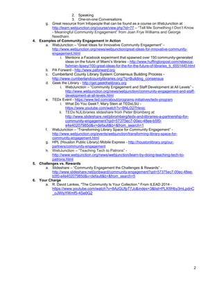 2
2. Speaking
3. One-on-one Conversations
g. Great resource from Infopeople that can be found as a course on WebJunction at
http://learn.webjunction.org/course/view.php?id=77 – “Tell Me Something I Don’t Know
- Meaningful Community Engagement” from Joan Frye Williams and George
Needham
4. Examples of Community Engagement in Action
a. WebJunction – “Great Ideas for Innovative Community Engagement” -
http://www.webjunction.org/news/webjunction/great-ideas-for-innovative-community-
engagement.html
i. Mentions a Facebook experiment that spawned over 150 community-generated
ideas on the future of Miami’s libraries - http://www.huffingtonpost.com/rebecca-
fishman-lipsey/100-great-ideas-for-the-for-the-future-of-libraries_b_6551440.html
b. PA Forward - http://www.paforward.org
c. Cumberland County Library System Consensus Building Process -
http://www.cumberlandcountylibraries.org/?q=Building_consensus
d. Geek the Library - http://get.geekthelibrary.org
i. WebJunction – “Community Engagement and Staff Development at All Levels” -
http://www.webjunction.org/news/webjunction/community-engagement-and-staff-
development-at-all-levels.html
e. TEDx Event - https://www.ted.com/about/programs-initiatives/tedx-program
i. What Do You Geek?, Mary Stein at TEDxLSU -
https://www.youtube.com/watch?v=BNLO27Hevjc
ii. TEDx NJLibraries slideshare from Peter Bromberg at
http://www.slideshare.net/pbromberg/tedx-and-libraries-a-partnership-for-
community-engagement?qid=57375ec7-00ec-48ee-b5f0-
e4e40207985d&v=default&b=&from_search=1
f. WebJunction – “Transforming Library Space for Community Engagement” -
http://www.webjunction.org/events/webjunction/transforming-library-space-for-
community-engagement.html
g. HPL (Houston Public Library) Mobile Express - http://houstonlibrary.org/our-
partners/community-engagement
h. WebJunction – “Teaching Tech to Patrons” -
http://www.webjunction.org/news/webjunction/learn-by-doing-teaching-tech-to-
patrons.html
5. Challenges vs. Rewards
a. Slideshare – “Community Engagement the Challenges & Rewards” -
http://www.slideshare.net/jonbward/community-engagement?qid=57375ec7-00ec-48ee-
b5f0-e4e40207985d&v=default&b=&from_search=5
6. Your Charge
a. R. David Lankes, "The Community Is Your Collection." From ILEAD 2014 -
https://www.youtube.com/watch?v=8AzGUfpT7Jc&index=3&list=PLX5frlby3mLpdnC
_oJWlyYWmf5-4Se0G2
 