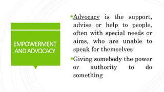 EMPOWERMENT
ANDADVOCACY
Advocacy is the support,
advise or help to people,
often with special needs or
aims, who are unab...