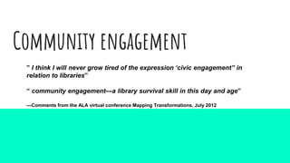 Community engagement
” I think I will never grow tired of the expression ‘civic engagement” in
relation to libraries”
“ community engagement—a library survival skill in this day and age”
—Comments from the ALA virtual conference Mapping Transformations, July 2012
 